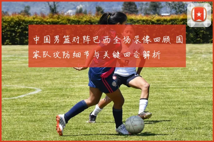 中国男篮对阵巴西全场录像回顾 国家队攻防细节与关键回合解析