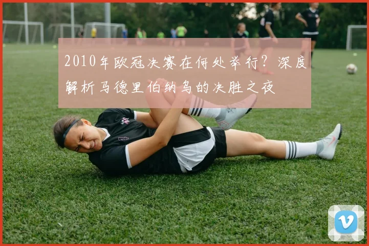 2010年欧冠决赛在何处举行？深度解析马德里伯纳乌的决胜之夜
