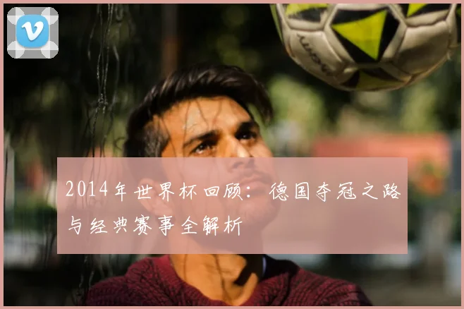2014年世界杯回顾:德国夺冠之路与经典赛事全解析