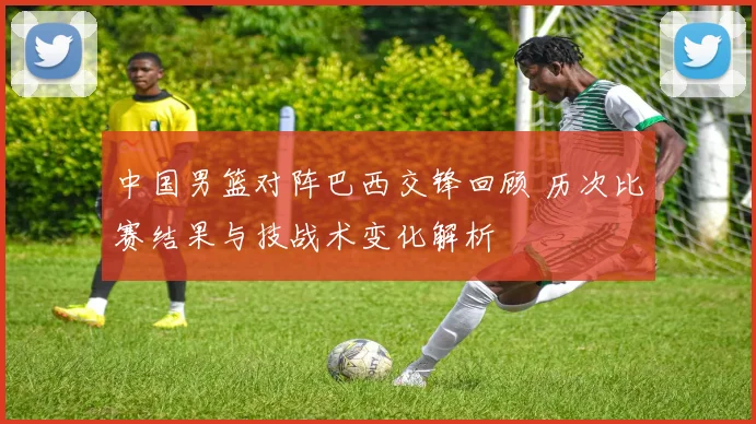 中国男篮对阵巴西交锋回顾 历次比赛结果与技战术变化解析