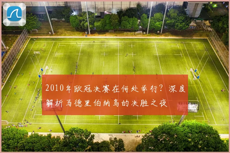 2010年欧冠决赛在何处举行？深度解析马德里伯纳乌的决胜之夜