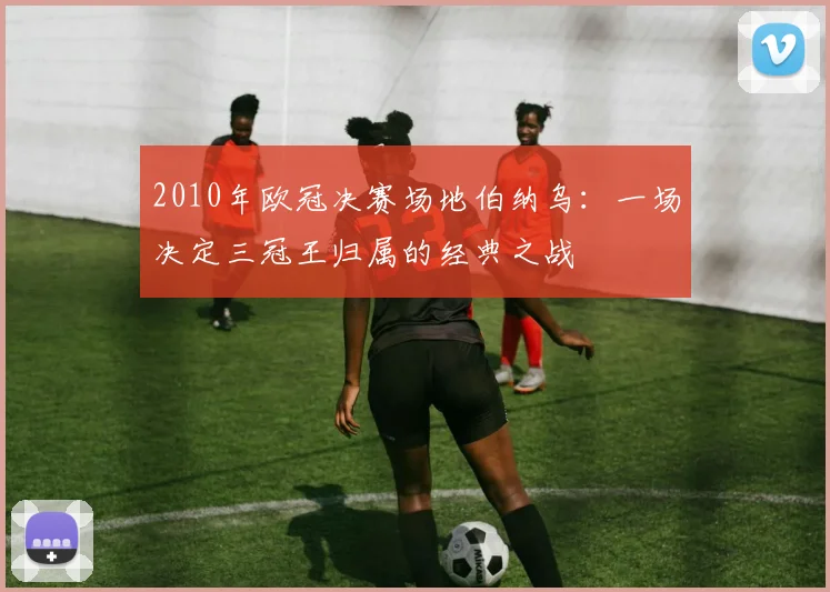 2010年欧冠决赛场地伯纳乌:一场决定三冠王归属的经典之战
