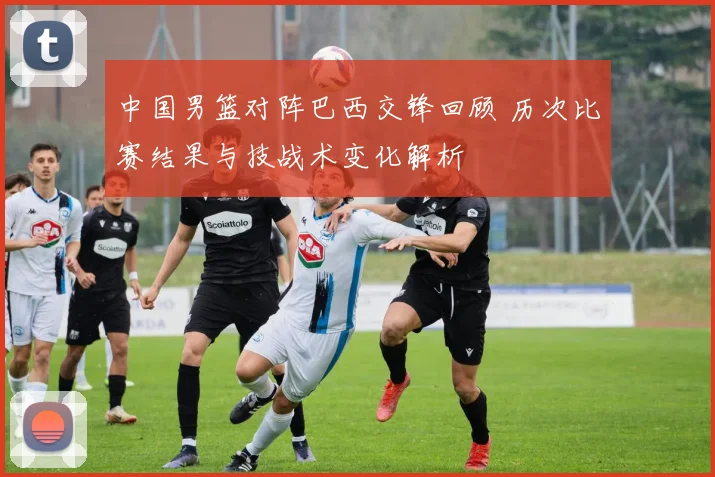 中国男篮对阵巴西交锋回顾 历次比赛结果与技战术变化解析