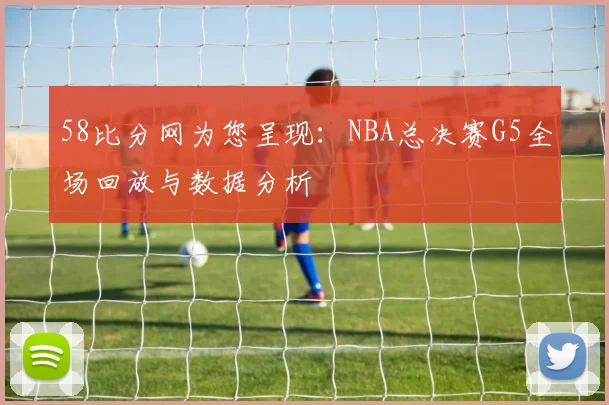 58比分网为您呈现：NBA总决赛G5全场回放与数据分析