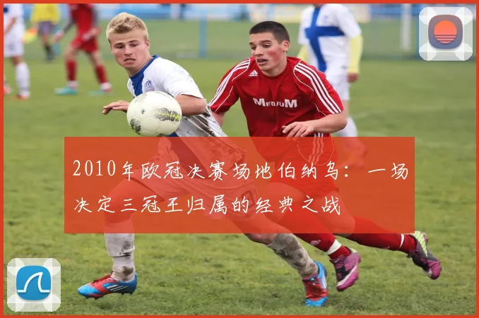 2010年欧冠决赛场地伯纳乌:一场决定三冠王归属的经典之战
