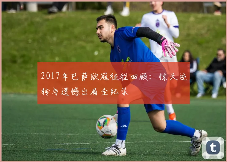 2017年巴萨欧冠征程回顾:惊天逆转与遗憾出局全纪录