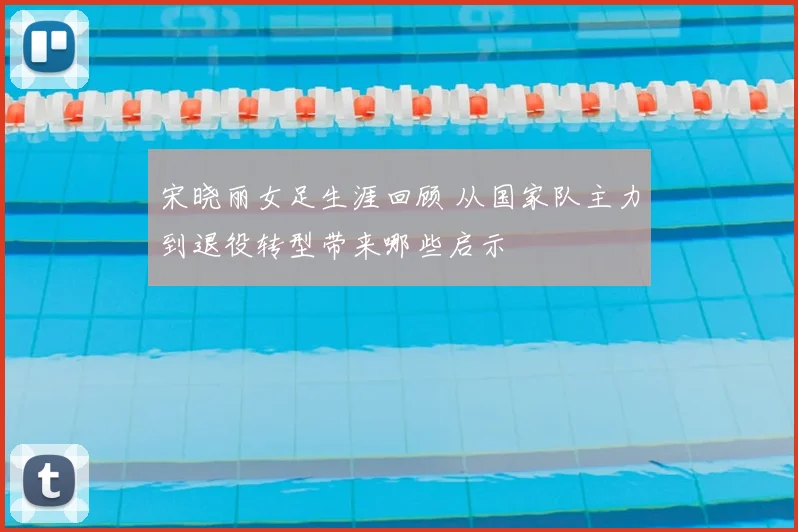 宋晓丽女足生涯回顾 从国家队主力到退役转型带来哪些启示